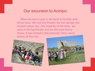         Our excursion to Acinipo:     When we was in year 5, we went to Acinipo with all our class. We visit the theater, the hot springs, the ancient roman city…The majority of the time,  we were in the big theater and we did some funny shows. It was fantastic and amazing!  Here, some photos of the trip: