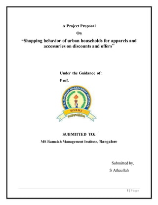 1 | P a g e 
A Project Proposal 
On 
“Shopping behavior of urban households for apparels and 
accessories on discounts and offers” 
Under the Guidance of: 
Prof. 
SUBMITTED TO: 
MS Ramaiah Management Institute, Bangalore 
Submitted by, 
S Athaullah 
 