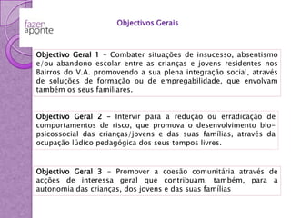 Objectivos GeraisObjectivo Geral 1 – Combater situações de insucesso, absentismo e/ou abandono escolar entre as crianças e jovens residentes nos Bairros do V.A. promovendo a sua plena integração social, através de soluções de formação ou de empregabilidade, que envolvam também os seus familiares.Objectivo Geral 2 – Intervir para a redução ou erradicação de comportamentos de risco, que promova o desenvolvimento bio-psicossocial das crianças/jovens e das suas famílias, através da ocupação lúdico pedagógica dos seus tempos livres.Objectivo Geral 3 - Promover a coesão comunitária através de acções de interessa geral que contribuam, também, para a autonomia das crianças, dos jovens e das suas famílias