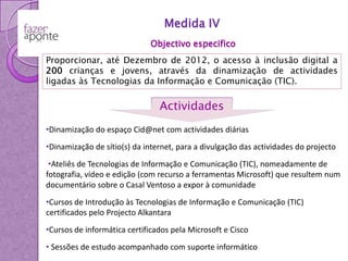 Medida IVObjectivo especificoProporcionar, até Dezembro de 2012, o acesso à inclusão digital a 200 crianças e jovens, através da dinamização de actividades ligadas às Tecnologias da Informação e Comunicação (TIC).ActividadesDinamização do espaço Cid@net com actividades diárias•Dinamização de sítio(s) da internet, para a divulgação das actividades do projecto•Ateliês de Tecnologias de Informação e Comunicação (TIC), nomeadamente de fotografia, vídeo e edição (com recurso a ferramentas Microsoft) que resultem num documentário sobre o Casal Ventoso a expor à comunidade•Cursos de Introdução às Tecnologias de Informação e Comunicação (TIC) certificados pelo Projecto Alkantara•Cursos de informática certificados pela Microsoft e CiscoSessões de estudo acompanhado com suporte informáticoAcesso à informática /  internetJogos on-line Apoio à procura de empregoWorkshops & AteliêsTorneios e concursosCid@netCursos TICEnigmas e desafiosJogos de tabuleiroCursos Cisco e Microsoft Apoio escolar DebatesJogos consola 