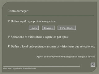 2º Seleccione os vários itens e separe-os por tipos; 3º Defina o local onde pretende arrumar os vários itens que seleccionou; 1º Defina aquilo que pretende organizar: Livros Revistas Cd’s e Dvd’s Como começar: Agora, está tudo pronto para arregaçar as mangas e iniciar! Guia para a organização da sua Biblioteca 