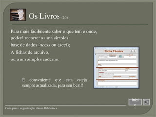 É conveniente que esta esteja sempre actualizada, para seu bem!! A fichas de arquivo,  ou a um simples caderno. Início Guia para a organização da sua Biblioteca Os Livros  (2/3)  poderá recorrer a uma simples  base de dados ( acess  ou  excel ); Para mais facilmente saber o que tem e onde,  