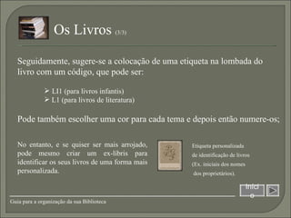 Pode também escolher uma cor para cada tema e depois então numere-os; LI1 (para livros infantis) L1 (para livros de literatura) Seguidamente, sugere-se a colocação de uma etiqueta na lombada do livro com um código, que pode ser: Início Guia para a organização da sua Biblioteca Os Livros  (3/3)  No entanto, e se quiser ser mais arrojado, pode mesmo criar um ex-líbris para identificar os seus livros de uma forma mais personalizada. Etiqueta personalizada  de identificação de livros  (Ex. iniciais dos nomes dos proprietários). 