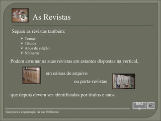 Separe as revistas também: As Revistas  que depois devem ser identificadas por títulos e anos. Podem arrumar as suas revistas em estantes dispostas na vertical,  Temas Títulos Anos de edição Números em caixas de arquivo ou porta-revistas Início Guia para a organização da sua Biblioteca 