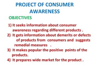 PROJECT OF CONSUMER
AWARENESS
OBJECTIVES
1) It seeks information about consumer
awareness regarding different products .
2) It gets information about demerits or defects
of products from consumers and suggests
remedial measures .
3) It makes popular the positive points of the
products.
4) It prepares wide market for the product .
 
