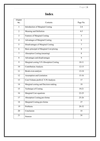 Page |1

Index
Chapter
No.

Contents

Page No.

1

Introduction of Marginal Costing

2-4

2

Meaning and Definition

4-5

3

Features of Marginal Costing

5

4

Advantages of Marginal Costing

6

5

Disadvantages of Marginal Costing

7

6

Basic principal of Marginal Cost pricing

8

7

Absorption Costing (meaning)

8

8

Advantages and disadvantages

9

9

Marginal costing V/S Absorption Costing

10-11

10

Contribution Analysis

12-13

11

Break-even-analysis

13-14

12

Assumption and Limitation

15-16

13

Cost-Volume profit (C.V.P) Analysis

17

14

Marginal costing and Decision making

18

15

Technique of Costing

19-21

16

Marginal Cost equations

22-25

17

Absorption Costing pro-forma

25-26

18

Marginal Costing pro-forma

19

Problems

20

Conclusion

21

Sources

27
28-32
33
34

 