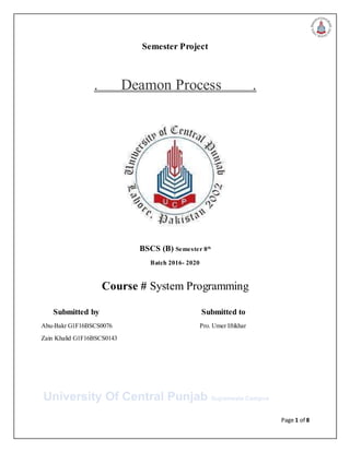 Page 1 of 8
Semester Project
. Deamon Process .
BSCS (B) Semester 8th
Batch 2016- 2020
Course # System Programming
Submitted by Submitted to
Abu-Bakr G1F16BSCS0076 Pro. Umer Iftikhar
Zain Khalid G1F16BSCS0143
University Of Central Punjab Gujranwala Campus
 