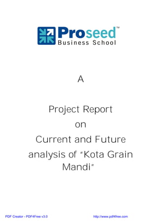 A


                              Project Report
                                   on
                   Current and Future
              analysis of “Kota Grain
                     Mandi”




PDF Creator - PDF4Free v3.0             http://www.pdf4free.com
 