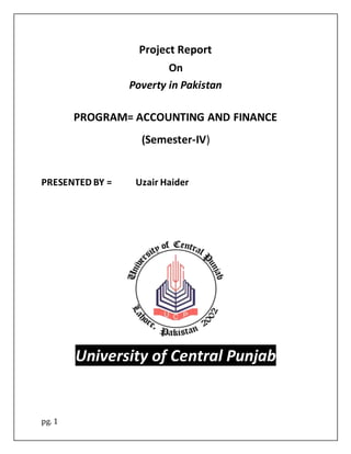 pg. 1
Project Report
On
Poverty in Pakistan
PROGRAM= ACCOUNTING AND FINANCE
(Semester-IV)
PRESENTED BY = Uzair Haider
University of Central Punjab
 