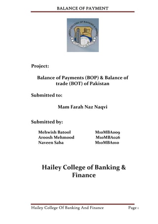BALANCE OF PAYMENT




Project:

   Balance of Payments (BOP) & Balance of
           trade (BOT) of Pakistan

Submitted to:

             Mam Farah Naz Naqvi


Submitted by:

   Mehwish Batool               M10MBA009
   Aroosh Mehmood               M10MBA026
   Naveen Saba                  M10MBA010




     Hailey College of Banking &
               Finance



Hailey College Of Banking And Finance       Page 1
 