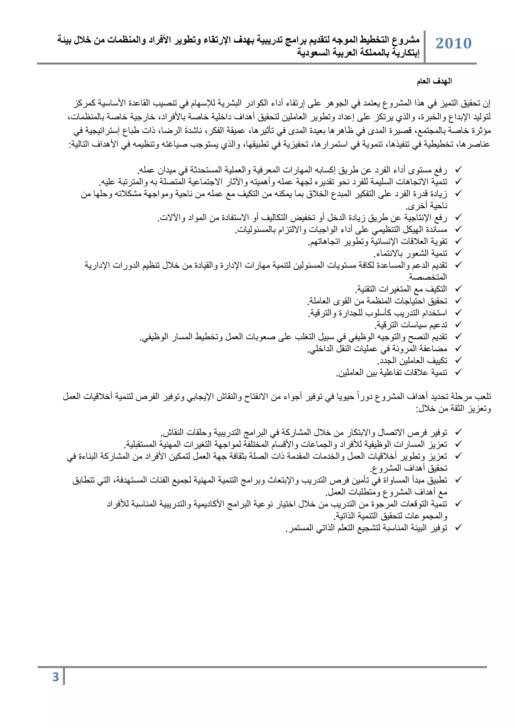 ‫مشروع التخطيط المىجه لتقذيم برامج تذريبية بهذف اإلرتقبء وتطىير األفراد والمنظمبت من خالل بيئة‬                      ‫2020‬
                                                              ‫إبتكبرية ببلمملكة العربية السعىدية‬

                                                                                                             ‫الهدف العام‬

     ‫ك تحقٌق التسٌز عً هذا السشروع ٌرتسد عً الجوهر عمى كرتقاء دداء السوادر البشرٌ لإلتاان عً تنصٌب القاعدة األتاتٌ سسرسز‬
    ‫لتولٌد اإلبداع واللبرة، والذي ٌرتسز عمى كعداد وتطوٌر الراسمٌ لتحقٌق دهداف دالمٌ لاص باألعراد، لارجٌ لاص بالسنظسات،‬
                                    ‫َ‬
      ‫سؤثرة لاص بالسجتس ، قصٌرة السد عً ظاهرها برٌدة السد عً تأثٌرها، عسٌق الفسر، ناشدة الرضا، ذات طباع كتتراتٌجٌ عً‬
    ‫عناصرها، تلطٌطٌ عً تنفٌذها، تنسوٌ عً اتتسرارها، تحفٌزٌ عً تطبٌقاا، والذي ٌتتوجب صٌاغت وتنظٌس عً األهداف التالٌ :‬

                        ‫رع ستتو دداء الفرد ع طرٌق كستاب الساارات السررعٌ والرسمٌ الستتحدث عً سٌدا عسم .‬                    ‫‪‬‬
             ‫تنسٌ االتجاهات التمٌس لمفرد نحو تقدٌره لجا عسم ودهسٌت واآلثار االجتساعٌ الستصم ب والسترتب عمٌ .‬               ‫‪‬‬
         ‫زٌادة قدرة الفرد عمى التفسٌر السبدع الللاق بسا ٌسسن س التسٌف س عسم س ناحٌ وسواجا سشسلات وحماا س‬                   ‫‪‬‬
                                                                                                            ‫ناحٌ دلر .‬
                              ‫رع اإلنتاجٌ ع طرٌق زٌادة الدل دو تلفٌض التسالٌف دو االتتفادة س السواد واآلالت.‬               ‫‪‬‬
                                                    ‫ستاندة الاٌس التنظٌسً عمى دداء الواجبات وااللتزان بالستئولٌات.‬         ‫‪‬‬
                                                                           ‫تقوٌ الرلاقات اإلنتانٌ وتطوٌر اتجاهاتان.‬        ‫‪‬‬
                                                                                                 ‫تنسٌ الشرور باالنتساء.‬    ‫‪‬‬
          ‫تقدٌن الدعن والستاعدة لساع ستتوٌات الستئولٌ لتنسٌ ساارات اإلدارة والقٌادة س للا تنظٌن الدورات اإلدارٌ‬            ‫‪‬‬
                                                                                                             ‫الستلصص .‬
                                                                                          ‫التسٌف س الستغٌرات التقنٌ .‬      ‫‪‬‬
                                                                          ‫تحقٌق احتٌاجات السنظس س القو الراسم .‬            ‫‪‬‬
                                                                           ‫اتتلدان التدرٌب سأتموب لمجدارة والترقٌ .‬        ‫‪‬‬
                                                                                                 ‫تدعٌن تٌاتات الترقٌ .‬     ‫‪‬‬
                         ‫تقدٌن النصح والتوجٌ الوظٌفً عً تبٌ التغمب عمى صروبات الرس وتلطٌط الستار الوظٌفً.‬                  ‫‪‬‬
                                                                          ‫سضاعف السرون عً عسمٌات النق الدالمً.‬             ‫‪‬‬
                                                                                                  ‫تسٌٌف الراسمٌ الجدد.‬     ‫‪‬‬
                                                                                    ‫تنسٌ علاقات تفاعمٌ بٌ الراسمٌ .‬        ‫‪‬‬

    ‫تمرب سرحم تحدٌد دهداف السشروع دوراً حٌوٌا عً توعٌر دجواء س االنفتاح والنقاش اإلٌجابً وتوعٌر الفرص لتنسٌ دللاقٌات الرس‬
                                                                                                     ‫وترزٌز الثق س للا :‬

                                 ‫توعٌر عرص االتصا واالبتسار س للا السشارس عً البراسج التدرٌبٌ وحمقات النقاش.‬               ‫‪‬‬
                     ‫ترزٌز الستارات الوظٌفٌ لألعراد والجساعات واألقتان السلتمف لسواجا التغٌرات السانٌ الستتقبمٌ .‬          ‫‪‬‬
    ‫ترزٌز وتطوٌر دللاقٌات الرس واللدسات السقدس ذات الصم بثقاع جا الرس لتسسٌ األعراد س السشارس البناءة عً‬                   ‫‪‬‬
                                                                                             ‫تحقٌق دهداف السشروع.‬
     ‫تطبٌق سبدد الستاواة عً تأسٌ عرص التدرٌب واإلبتراث وبراسج التنسٌ السانٌ لجسٌ الفئات الستتادع ، التً تتطابق‬             ‫‪‬‬
                                                                               ‫س دهداف السشروع وستطمبات الرس .‬
                ‫تنسٌ التوقرات السرجوة س التدرٌب س للا التٌار نوعٌ البراسج األسادٌسٌ والتدرٌبٌ السناتب لألعراد‬              ‫‪‬‬
                                                                                  ‫والسجسوعات لتحقٌق التنسٌ الذاتٌ .‬
                                                                    ‫توعٌر البٌئ السناتب لتشجٌ الترمن الذاتً الستتسر.‬       ‫‪‬‬




‫3‬
 