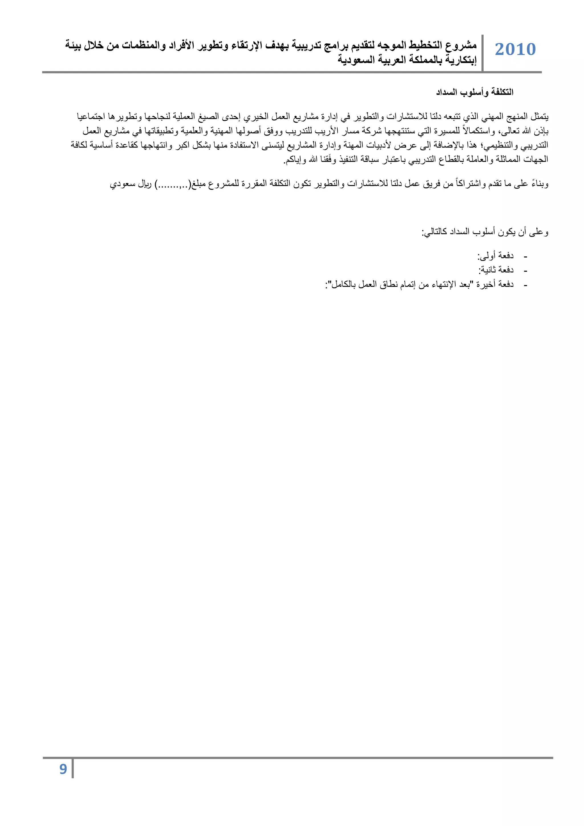 ‫مشروع التخطيط المىجه لتقذيم برامج تذريبية بهذف اإلرتقبء وتطىير األفراد والمنظمبت من خالل بيئة‬                                ‫2020‬
                                                              ‫إبتكبرية ببلمملكة العربية السعىدية‬

                                                                                                            ‫التكلفة وأسلوب السداد‬

     ‫ٌتسث السناج السانً الذي تتبر دلتا للاتتشارات والتطوٌر عً كدارة سشارٌ الرس اللٌري كحد الصٌغ الرسمٌ لنجاحاا وتطوٌرها اجتساعٌا‬
        ‫بإذ هللا ترالى، واتتسساالً لمستٌرة التً تتنتاجاا شرس ستار األرٌب لمتدرٌب ووعق دصولاا السانٌ والرمسٌ وتطبٌقاتاا عً سشارٌ الرس‬
    ‫التدرٌبً والتنظٌسً؛ هذا باإلضاع كلى عرض ألدبٌات السان وكدارة السشارٌ لٌتتنى االتتفادة سناا بشس اسبر وانتااجاا سقاعدة دتاتٌ لساع‬
                                                                              ‫َ‬
                                                              ‫الجاات السساثم والراسم بالقطاع التدرٌبً باعتبار تباق التنفٌذ وعقنا هللا وكٌاسن.‬

              ‫وبناء عمى سا تقدن واشتراسا ً س عرٌق عس دلتا للاتتشارات والتطوٌر تسو التسمف السقررة لمسشروع سبمغ(..,.......) لاير ترودي‬
                                                                                                                               ‫ً‬



                                                                                                        ‫وعمى د ٌسو دتموب التداد سالتالً:‬

                                                                                                                      ‫- دعر دولى:‬
                                                                                                                       ‫- دعر ثانٌ :‬
                                                                            ‫- دعر دلٌرة "برد اإلنتااء س كتسان نطاق الرس بالساس ":‬




‫9‬
 