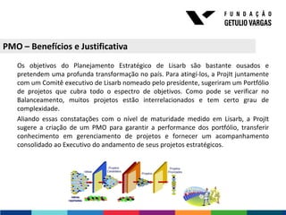 PMO – Benefícios e Justificativa
   Os objetivos do Planejamento Estratégico de Lisarb são bastante ousados e
   pretendem uma profunda transformação no país. Para atingí-los, a ProjIt juntamente
   com um Comitê executivo de Lisarb nomeado pelo presidente, sugeriram um Portfólio
   de projetos que cubra todo o espectro de objetivos. Como pode se verificar no
   Balanceamento, muitos projetos estão interrelacionados e tem certo grau de
   complexidade.
   Aliando essas constatações com o nível de maturidade medido em Lisarb, a ProjIt
   sugere a criação de um PMO para garantir a performance dos portfólio, transferir
   conhecimento em gerenciamento de projetos e fornecer um acompanhamento
   consolidado ao Executivo do andamento de seus projetos estratégicos.
 