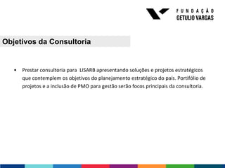 Objetivos da Consultoria


   •   Prestar consultoria para LISARB apresentando soluções e projetos estratégicos
       que contemplem os objetivos do planejamento estratégico do país. Portifólio de
       projetos e a inclusão de PMO para gestão serão focos principais da consultoria.
 