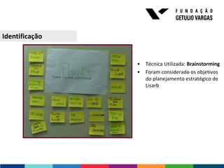Identificação


                •   Técnica Utilizada: Brainstorming
                •   Foram considerado os objetivos
                    do planejamento estratégico de
                    Lisarb
 