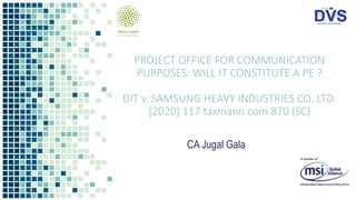 PROJECT OFFICE FOR COMMUNICATION
PURPOSES: WILL IT CONSTITUTE A PE ?
DIT v. SAMSUNG HEAVY INDUSTRIES CO. LTD.
[2020] 117 taxmann.com 870 (SC)
CA Jugal Gala
 