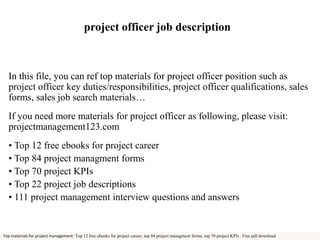 project officer job description 
In this file, you can ref top materials for project officer position such as 
project officer key duties/responsibilities, project officer qualifications, sales 
forms, sales job search materials… 
If you need more materials for project officer as following, please visit: 
projectmanagement123.com 
• Top 12 free ebooks for project career 
• Top 84 project managment forms 
• Top 70 project KPIs 
• Top 22 project job descriptions 
• 111 project management interview questions and answers 
Top materials for project management: Top 12 free ebooks for project career, top 84 project managment forms, top 70 project KPIs . Free pdf download 
 
