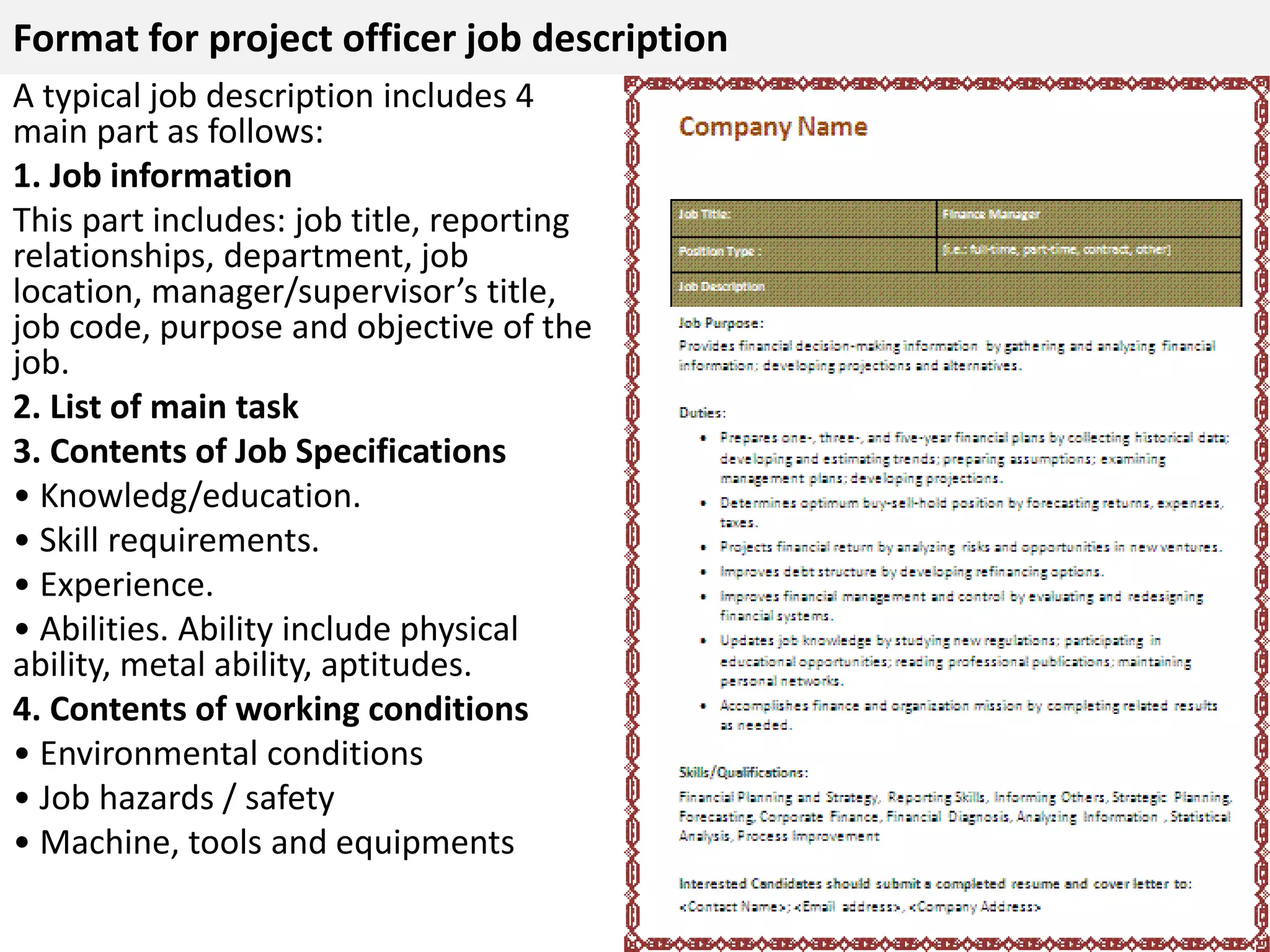 Format for project officer job description 
A typical job description includes 4 
main part as follows: 
1. Job information 
This part includes: job title, reporting 
relationships, department, job 
location, manager/supervisor’s title, 
job code, purpose and objective of the 
job. 
2. List of main task 
3. Contents of Job Specifications 
• Knowledg/education. 
• Skill requirements. 
• Experience. 
• Abilities. Ability include physical 
ability, metal ability, aptitudes. 
4. Contents of working conditions 
• Environmental conditions 
• Job hazards / safety 
• Machine, tools and equipments 
 