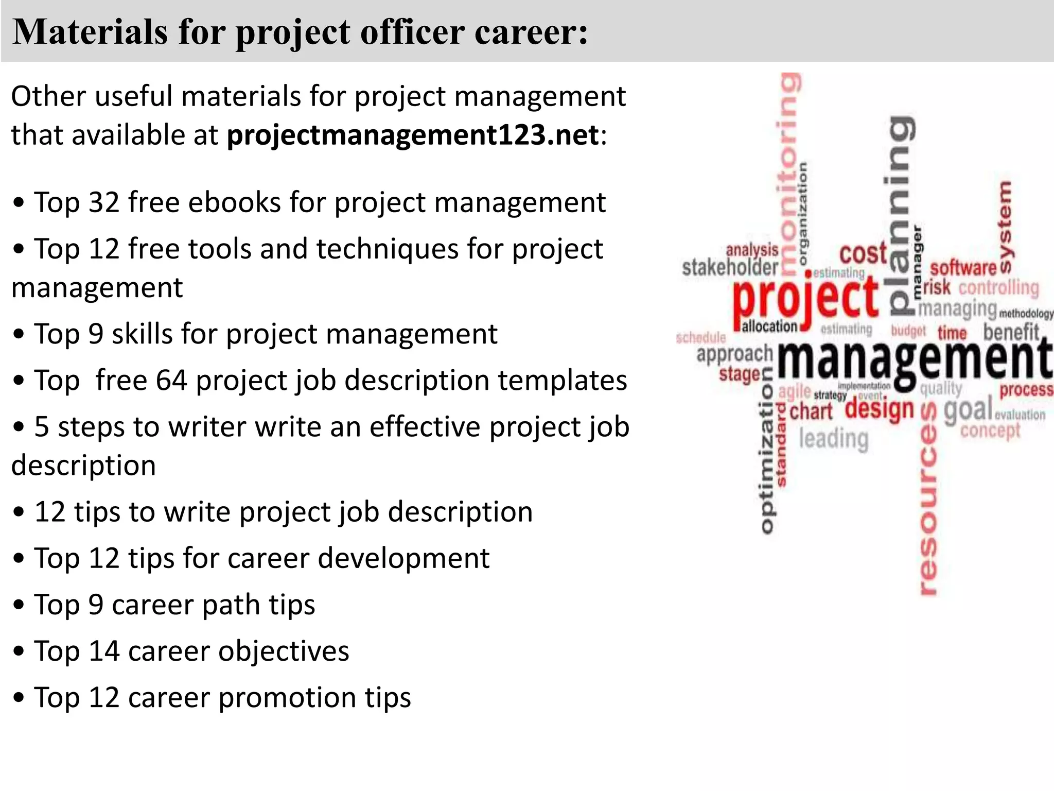 Materials for project officer career: 
Other useful materials for project management 
that available at projectmanagement123.net: 
• Top 32 free ebooks for project management 
• Top 12 free tools and techniques for project 
management 
• Top 9 skills for project management 
• Top free 64 project job description templates 
• 5 steps to writer write an effective project job 
description 
• 12 tips to write project job description 
• Top 12 tips for career development 
• Top 9 career path tips 
• Top 14 career objectives 
• Top 12 career promotion tips 
 