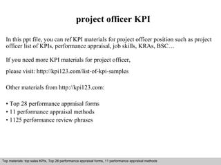 project officer KPI 
In this ppt file, you can ref KPI materials for project officer position such as project 
officer list of KPIs, performance appraisal, job skills, KRAs, BSC… 
If you need more KPI materials for project officer, 
please visit: http://kpi123.com/list-of-kpi-samples 
Other materials from http://kpi123.com: 
• Top 28 performance appraisal forms 
• 11 performance appraisal methods 
• 1125 performance review phrases 
Top materials: top sales KPIs, Top 28 performance appraisal forms, 11 performance appraisal methods 
Interview questions and answers – free download/ pdf and ppt file 
 