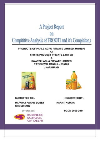 PRODUCTS OF PARLE AGRO PRIVATE LIMITED, MUMBAI
AT
FRUITS PRODUCT PRIVATE LIMITED
&
SWASTIK AQUA PRIVATE LIMITED
TATISILWAI, RANCHI – 835103
JHARKHAND
SUBMITTED TO:- SUBMITTED BY:-
Mr.VIJAY ANAND DUBEY RANJIT KUMAR
CHOUDHARY
(Professor) PGDM 2009-2011
 