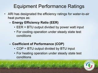 Equipment Performance Ratings
• ARI has designated the efficiency ratings for water-to-air
heat pumps as:
– Energy Efficiency Ratio (EER)
• EER = BTU output divided by power watt input
• For cooling operation under steady state test
conditions
– Coefficient of Performance (COP)
• COP = BTU output divided by BTU input
• For heating operation under steady state test
conditions
 