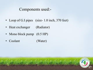 Components used:-
• Loop of G.I pipes (size- 1.0 inch, 370 feet)
• Heat exchanger (Radiator)
• Mono block pump (0.5 HP)
• Coolant (Water)
17
 