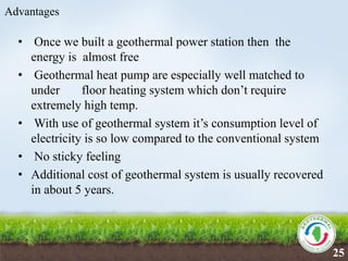 Advantages
• Once we built a geothermal power station then the
energy is almost free
• Geothermal heat pump are especially well matched to
under floor heating system which don’t require
extremely high temp.
• With use of geothermal system it’s consumption level of
electricity is so low compared to the conventional system
• No sticky feeling
• Additional cost of geothermal system is usually recovered
in about 5 years.
25
 