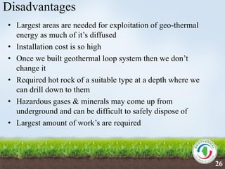 Disadvantages
• Largest areas are needed for exploitation of geo-thermal
energy as much of it’s diffused
• Installation cost is so high
• Once we built geothermal loop system then we don’t
change it
• Required hot rock of a suitable type at a depth where we
can drill down to them
• Hazardous gases & minerals may come up from
underground and can be difficult to safely dispose of
• Largest amount of work’s are required
26
 
