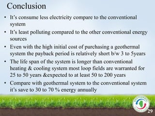Conclusion
• It’s consume less electricity compare to the conventional
system
• It’s least polluting compared to the other conventional energy
sources
• Even with the high initial cost of purchasing a geothermal
system the payback period is relatively short b/w 3 to 5years
• The life span of the system is longer than conventional
heating & cooling system most loop fields are warranted for
25 to 50 years &expected to at least 50 to 200 years
• Compare with geothermal system to the conventional system
it’s save to 30 to 70 % energy annually
29
 