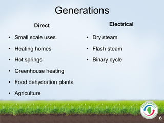 Generations
Direct
• Small scale uses
• Heating homes
• Hot springs
• Greenhouse heating
• Food dehydration plants
• Agriculture
Electrical
• Dry steam
• Flash steam
• Binary cycle
6
 