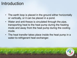 Introduction
• The earth loop is placed in the ground either horizontally
or vertically, or it can be placed in a pond.
• Water and anti-freeze is circulated through the pipe,
transporting heat to the heat pump during the heating
mode and away from the heat pump during the cooling
mode.
• The heat transfer takes place inside the heat pump in a
water-to-refrigerant heat exchanger.
7
 