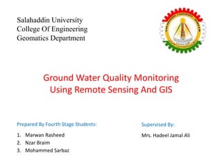 Ground Water Quality Monitoring
Using Remote Sensing And GIS
Salahaddin University
College Of Engineering
Geomatics Department
Prepared By Fourth Stage Students:
1. Marwan Rasheed
2. Nzar Braim
3. Mohammed Sarbaz
Supervised By:
Mrs. Hadeel Jamal Ali
 