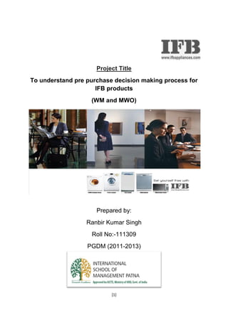 [1]
Project Title
To understand pre purchase decision making process for
IFB products
(WM and MWO)
Prepared by:
Ranbir Kumar Singh
Roll No:-111309
PGDM (2011-2013)
[1]
Project Title
To understand pre purchase decision making process for
IFB products
(WM and MWO)
Prepared by:
Ranbir Kumar Singh
Roll No:-111309
PGDM (2011-2013)
[1]
Project Title
To understand pre purchase decision making process for
IFB products
(WM and MWO)
Prepared by:
Ranbir Kumar Singh
Roll No:-111309
PGDM (2011-2013)
 