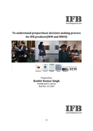 To understand prepurchase decision making process 
for IFB products(WM and MWO) 
Prepared by: 
Ranbir Kumar Singh 
PGDM (2011-2013) 
Roll No:-111309 
[1] 
 