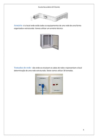 Escola Secundária Gil Vicente




Armário -é o local onde estão todos os equipamentos de uma rede de uma forma
organizada e estruturada. Vamos utilizar um armário técnico.




Tomadas de rede –são onde se encaixam os cabos de rede e representam o local
determinação de uma rede estruturada. Deste vamos utilizar 30 tomadas.




                                                                               4
 
