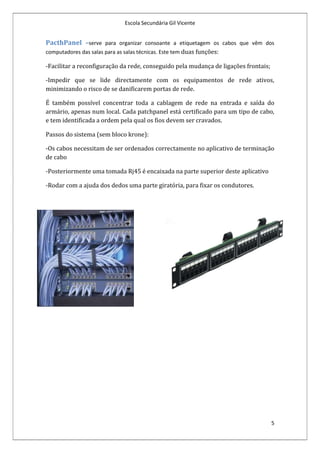 Escola Secundária Gil Vicente


PacthPanel –serve para organizar consoante a etiquetagem os cabos que vêm dos
computadores das salas para as salas técnicas. Este tem duas funções:

-Facilitar a reconfiguração da rede, conseguido pela mudança de ligações frontais;

-Impedir que se lide directamente com os equipamentos de rede ativos,
minimizando o risco de se danificarem portas de rede.

É também possível concentrar toda a cablagem de rede na entrada e saída do
armário, apenas num local. Cada patchpanel está certificado para um tipo de cabo,
e tem identificada a ordem pela qual os fios devem ser cravados.

Passos do sistema (sem bloco krone):

-Os cabos necessitam de ser ordenados correctamente no aplicativo de terminação
de cabo

-Posteriormente uma tomada Rj45 é encaixada na parte superior deste aplicativo

-Rodar com a ajuda dos dedos uma parte giratória, para fixar os condutores.




                                                                                     5
 