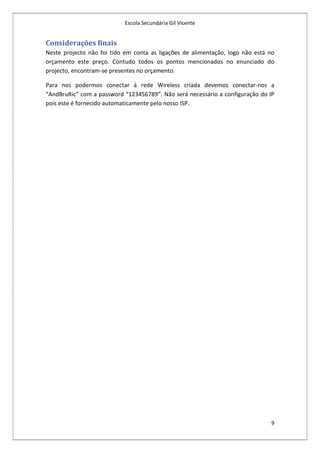 Escola Secundária Gil Vicente


Considerações finais
Neste projecto não foi tido em conta as ligações de alimentação, logo não está no
orçamento este preço. Contudo todos os pontos mencionados no enunciado do
projecto, encontram-se presentes no orçamento.

Para nos podermos conectar á rede Wireless criada devemos conectar-nos a
“AndBruRic” com a password “123456789”. Não será necessário a configuração do IP
pois este é fornecido automaticamente pelo nosso ISP.




                                                                               9
 