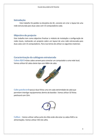 Escola Secundária Gil Vicente




Introdução
       Este trabalho foi pedido na disciplina de AC, consiste em criar o layout de uma
rede estruturada para duas salas com 15 computadores cada.



Objectivo do projecto
Este trabalho tem como objectivo finalizar o módulo de instalação e configuração de
redes locais, realizando um projecto sobre um layout de uma rede estruturada para
duas salas com 15 computadores. Para isso temos de utilizar os seguintes materiais:




Caracterização da cablagem estruturada
Cabos RJ45–Estes cabos servem para conectar um computador a uma rede local,
Vamos utilizar 62 cabos deste tipo com 468m de cabo.




Cabo patchcord–possui duas fichas uma em cada extremidade do cabo que
permitem interligar equipamentos dentro do bastidor. Vamos utilizar 32 fichas
patchcord com 32m.




Calhas – Vamos utilizar calhas junto do chão onde vão estar os cabos RJ45 e as
alimentações. Vamos utilizar 54m de calha.



                                                                                    3
 