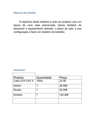 Objectivo do trabalho



     O objectivo deste trabalho é criar um projecto com um
layout de uma rede estruturada, temos também de
descrever o equipamento utilizado, o plano da sala, a sua
configuração e fazer um relatório do trabalho.




Orçamento


Produto                 Quantidade     Preço
Cabo UTP CAT 5          100m           22.5€
Switch                  1              26.99€
Router                  1              22.99€
Armário                 1              140,36€
 
