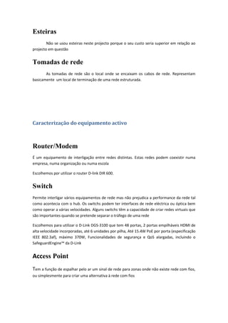 Esteiras
        Não se usou esteiras neste projecto porque o seu custo seria superior em relação ao
projecto em questão


Tomadas de rede
       As tomadas de rede são o local onde se encaixam os cabos de rede. Representam
basicamente um local de terminação de uma rede estruturada.




Caracterização do equipamento activo



Router/Modem
É um equipamento de interligação entre redes distintas. Estas redes podem coexistir numa
empresa, numa organização ou numa escola

Escolhemos por utilizar o router D-link DIR 600.


Switch
Permite interligar vários equipamentos de rede mas não prejudica a performance da rede tal
como acontecia com o hub. Os switchs podem ter interfaces de rede eléctrica ou óptica bem
como operar a várias velocidades. Alguns switchs têm a capacidade de criar redes virtuais que
são importantes quando se pretende separar o tráfego de uma rede

Escolhemos para utilizar o D-Link DGS-3100 que tem 48 portas, 2 portas empilháveis HDMI de
alta velocidade incorporadas, até 6 unidades por pilha, Até 15.4W PoE por porta (especificação
IEEE 802.3af), máximo 370W, Funcionalidades de segurança e QoS alargadas, incluindo o
SafeguardEngine™ da D-Link


Access Point
Tem a função de espalhar pelo ar um sinal de rede para zonas onde não existe rede com fios,
ou simplesmente para criar uma alternativa à rede com fios
 