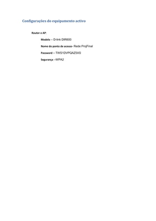 Configurações do equipamento activo


     Router e AP:

            Modelo – D-link DIR600

            Nome do ponto de acesso- Rede ProjFinal

            Password – TWS1DVPQAZ5XS

            Segurança –WPA2
 