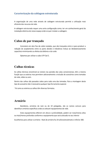 Caracterização da cablagem estruturada


A organização de uma rede através de cablagem estruturada permite a utilização mais
eficiente dos recursos de rede.

A cablagem estruturada requer uma certa configuração como, ter um conhecimento geral da
instalação eléctrica do nosso espaço onde se quer instalar a cablagem.




Cabos de par trançado
        Consistem em dois fios de cobre isolados, que são trançados entre si para produzir a
redução do acoplamento entre os pares devido à indutância mútua ao desbalanceamento
capacitivo minimizando os efeitos da diafonia e do ruido

       Optamos por utilizar o cabo UTP Cat 5.




Calhas técnicas
As calhas técnicas encontram-se visíveis nas paredes das salas convencionais, têm a mesma
função que as esteiras mas permitem adicionalmente a inclusão de acessórios como tomadas
de rede, vídeo ou som.

Dentro das calhas são passados cabos para cada uma das tomadas. Para a montagem deste
tipo de acessório não é necessário qualquer tipo ferramenta especial.

Tal como as esteiras as calhas têm diversos formatos.




Armário
         Bastidores, armários de rack ou de 19 polegadas, são os nomes comuns para
identificar armários específicos onde se colocam equipamentos de rede.

       Estes equipamentos diferem em altura e profundidade, podem ser mais/menos altos
ou mais/menos profundos conforme o equipamento que será colocado no seu interior

Escolhemos para utilizar o armário - Rack de armário 9u 19 sohorackrackmatic e inferior 300.
 