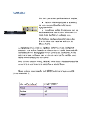 Patchpanel

                               Um patch painel tem geralmente duas funções:

                                      Facilitar a reconfigurações (e aumento)
                               da rede, conseguido pela mudança das
                               ligações frontais.
                                      Impedir que se lide directamente com os
                               equipamentos de rede activos, minimizando o
                               risco de se danificarem portas de rede.

                               Na frente do patchpanels existem as portas
                               RJ45 e a interface traseira é realizada por
                               blocos Krone.

      As ligações permanentes são ligadas à parte traseira do patchpanel,
      enquanto, que as ligações entre equipamentos do interior do armário são
      realizadas através das ligações frontais (através de patchcords). Cada
      patchpanel está certificado para um tipo de cabo (cat 5e, cat 6) o bloco
      krone dimensionado para esse efeito.

      Para cravar o cabo de rede (UTP/STP) neste bloco é necessário recorrer
      novamente a uma ferramenta específica, o alicate Krone.


       Neste projecto optamos pelo lindy(20757) patchpanel que possui 32
portas e tamanho 2U.
 