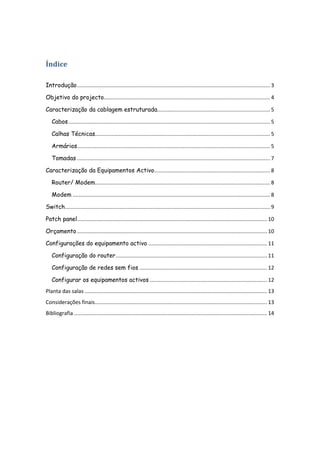 Índice

Introdução .................................................................................................................................. 3

Objetivo do projecto................................................................................................................ 4

Caracterização da cablagem estruturada............................................................................ 5

   Cabos ........................................................................................................................................ 5

   Calhas Técnicas...................................................................................................................... 5

   Armários.................................................................................................................................. 5

   Tomadas .................................................................................................................................. 7

Caracterização da Equipamentos Activo.............................................................................. 8

   Router/ Modem...................................................................................................................... 8

   Modem ..................................................................................................................................... 8

Switch .......................................................................................................................................... 9

Patch panel................................................................................................................................ 10

Orçamento ................................................................................................................................ 10

Configurações do equipamento activo ................................................................................ 11

   Configuração do router ...................................................................................................... 11

   Configuração de redes sem fios ...................................................................................... 12

   Configurar os equipamentos activos ............................................................................... 12
Planta das salas ........................................................................................................................... 13
Considerações finais .................................................................................................................... 13
Bibliografia .................................................................................................................................. 14
 