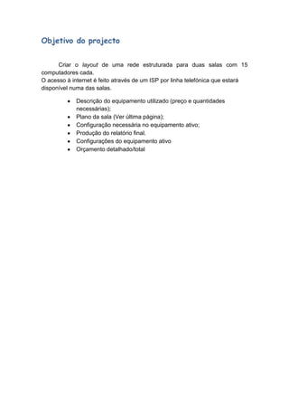 Objetivo do projecto


      Criar o layout de uma rede estruturada para duas salas com 15
computadores cada.
O acesso à internet é feito através de um ISP por linha telefónica que estará
disponível numa das salas.

             Descrição do equipamento utilizado (preço e quantidades
             necessárias);
             Plano da sala (Ver última página);
             Configuração necessária no equipamento ativo;
             Produção do relatório final.
             Configurações do equipamento ativo
             Orçamento detalhado/total
 