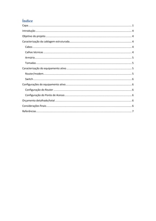 Índice
Capa ............................................................................................................................................... 1
Introdução ..................................................................................................................................... 4
Objetivo do projeto ....................................................................................................................... 4
Caracterização da cablagem estruturada...................................................................................... 4
   Cabos ......................................................................................................................................... 4
   Calhas técnicas .......................................................................................................................... 4
   Armário...................................................................................................................................... 5
   Tomadas .................................................................................................................................... 5
Caracterização do equipamento ativo .......................................................................................... 5
   Router/modem.......................................................................................................................... 5
   Switch ........................................................................................................................................ 6
Configurações do equipamento ativo ........................................................................................... 6
   Configuração do Router ............................................................................................................ 6
   Configuração do Ponto de Acesso............................................................................................. 6
Orçamento detalhado/total .......................................................................................................... 6
Considerações finais ...................................................................................................................... 6
Referências .................................................................................................................................... 7
 