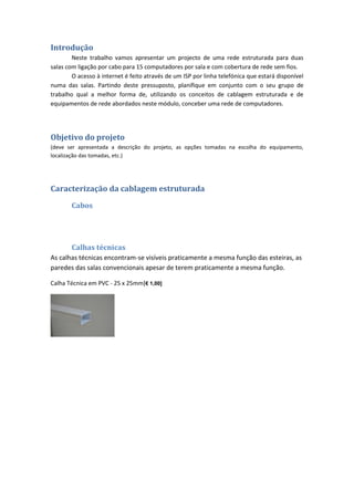 Introdução
        Neste trabalho vamos apresentar um projecto de uma rede estruturada para duas
salas com ligação por cabo para 15 computadores por sala e com cobertura de rede sem fios.
        O acesso à internet é feito através de um ISP por linha telefónica que estará disponível
numa das salas. Partindo deste pressuposto, planifique em conjunto com o seu grupo de
trabalho qual a melhor forma de, utilizando os conceitos de cablagem estruturada e de
equipamentos de rede abordados neste módulo, conceber uma rede de computadores.




Objetivo do projeto
(deve ser apresentada a descrição do projeto, as opções tomadas na escolha do equipamento,
localização das tomadas, etc.)




Caracterização da cablagem estruturada

       Cabos




       Calhas técnicas
As calhas técnicas encontram-se visíveis praticamente a mesma função das esteiras, as
paredes das salas convencionais apesar de terem praticamente a mesma função.

Calha Técnica em PVC - 25 x 25mm[€ 1,00]
 