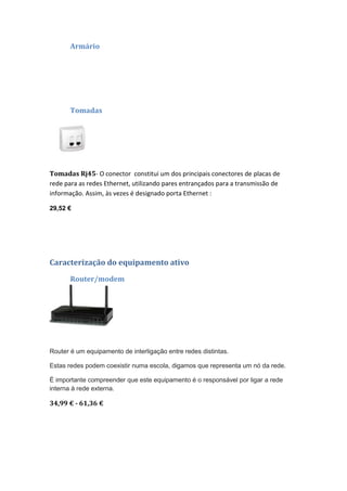 Armário




       Tomadas




Tomadas Rj45- O conector constitui um dos principais conectores de placas de
rede para as redes Ethernet, utilizando pares entrançados para a transmissão de
informação. Assim, às vezes é designado porta Ethernet :

29,52 €




Caracterização do equipamento ativo
       Router/modem




Router é um equipamento de interligação entre redes distintas.

Estas redes podem coexistir numa escola, digamos que representa um nó da rede.

É importante compreender que este equipamento é o responsável por ligar a rede
interna à rede externa.

34,99 € - 61,36 €
 