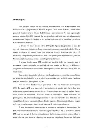 Introdução


       Este projeto resulta da necessidade diagnosticada pela Coordenadora das
Bibliotecas do Agrupamento de Escolas Augusto César Pires de Lima, tendo como
principal objetivos criar o Blogue da Biblioteca e apresentar um PM para a promoção
daquele serviço. Este PM pretende dar um contributo relevante para um planeamento
mais eficaz do Blogue da Biblioteca, sua melhor implementação e torná-lo o verdadeiro
Canal Interativo da Escola.
       O Blogue foi criado no ano letivo 2009/2010. Apesar de apresentar já mais de
seis mil e trezentos visitantes e alguns comentários, pensamos que ainda não foi feita a
devida divulgação do mesmo e que este ainda não é usado da forma mais eficaz. É
necessário a implementação de um PM para a sua promoção e implementação junto da
Comunidade Educativa de forma a torná-lo pertença de Todos.
       O grande desafio deste PM consiste em trabalhar todos os elementos que o
compõem e contextualiza-lo na realidade de um serviço da Escola, a Biblioteca,
adequando a sua oferta às necessidades do seu público-alvo e detetando novas áreas de
intervenção.
       Este projeto visa, ainda, valorizar a interligação entre as estratégias e as políticas
de Marketing estabelecidas e os resultados pretendidos para as Bibliotecas Escolares
(BE) no domínio da aplicação do MABE.
       Face aos novos desafios que se apresentam às BE e aos Professores Bibliotecário
(PB) do século XXI urge desenvolver mecanismos de gestão para fazer face aos
diferentes constrangimentos que se vivem e desempenhar o seu papel da melhor forma,
com evidências marcantes. Torna-se essencial desenvolver ações contínuas de
promoção da BE, articulando adequadamente os serviços oferecidos pela Biblioteca ao
seu público-alvo e às suas necessidades, desejos e gostos. Dinamizar atividades e propor
ações que contribuam para o sucesso do processo de ensino-aprendizagem.
       É pois fundamental contextualizar e interiorizar a relevância do contributo do
PM para uma melhor orientação e sensibilização concreta da BE. A elaboração de um
PM para um serviço da Escola, nomeadamente da biblioteca constitui uma novidade e
mais-valia que num universo educativo que ainda não possui uma ferramenta Web para



                                            12
 